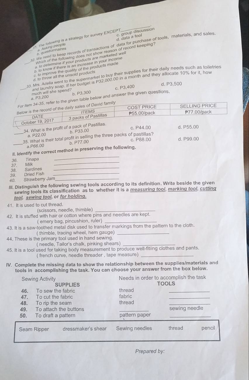 d. data a tool
1. The following is a strategy for survey EXCEPT
_
b. questionnaires a. Asking people c. group discussion
_32. We need to keep records of transactions of data for purchase of tools, materials, and sales
Which of the following does not show reason of record keeping?
a. to determine if your products are marketed well
b. to know if there is an increase in your income
_c. to improve the quality of the products made
33. Mrs. Adelia went to the supermarket to buy their supplies for their daily needs such as toiletries
d. to throw all the unsold products
and laundry soap. If her budget is P32,000.00 in a month and they allocate 10% for it, how
d.P3,500
much will she spend?
_a. P3,200 b. P3,300 c. P3,400
table below and answer the given questions.
34. What is the profit of a pack o
a. P22.00 b. P33.00 c. P44.00 d. P55.00
_35. What is their total profit in selling the three packs of pastillas?
c. P88.00 d. P99.00
_a.P66.00 b. P77.00
_
ll. Identify the correct method in preserving the following.
36. Tinapa
_
37. Milk
_
38. Sardines
39. Dried Fish_
40. Strawberry Jam_
III. Distinguish the following sewing tools according to its definition. Write beside the given
sewing tools its classification as to whether it is a measuring tool, marking tool, cutting
tool, sewing tool, or for holding.
41. It is used to cut thread.
(scissors, needle, thimble)_
42. It is stuffed with hair or cotton where pins and needles are kept.
( emery bag, pincushion, ruler)_
43. It is a saw-toothed metal disk used to transfer markings from the pattern to the cloth.
( thimble, tracing wheel, hem gauge)_
44. These is the primary tool used in hand sewing.
( needle, Tailor's chalk, pinking shears)_
45. It is a tool used for taking body measurement to produce well-fitiing clothes and pants.
( french curve, needle threader , tape measure)_
IV. Complete the missing data to show the relationship between the supplies/materials and
tools in accomplishing the task. You can choose your answer from the box below.
Sewing Activity Needs in order to accomplish the task
SUPPLIES TOOLS
46. To sew the fabric thread_
47. To cut the fabric fabric_
48. To rip the seam thread_
49. To attach the buttons _sewing needle
50. To draft a pattern pattern paper_
Seam Ripper dressmaker's shear Sewing needles thread pencil
Prepared by: