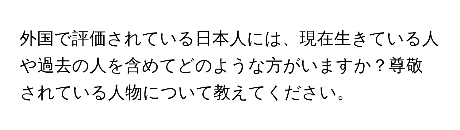 外国で評価されている日本人には、現在生きている人や過去の人を含めてどのような方がいますか？尊敬されている人物について教えてください。