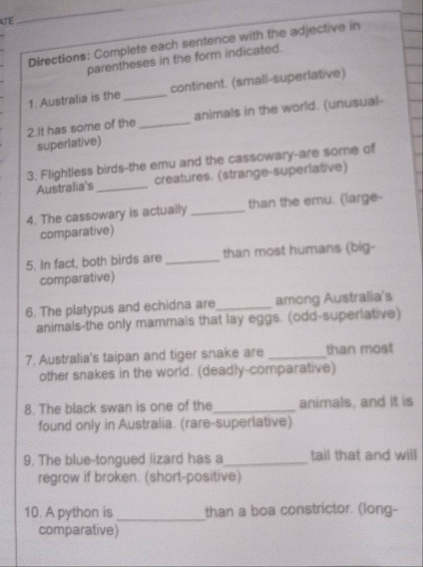 ATE 
_ 
Directions: Complete each sentence with the adjective in 
parentheses in the form indicated. 
1. Australia is the _continent. (small-superlative) 
2.It has some of the _animals in the world. (unusual- 
superlative) 
3. Flightless birds-the emu and the cassowary-are some of 
Australia's _creatures. (strange-superlative) 
4. The cassowary is actually_ than the emu. (large- 
comparative) 
5. In fact, both birds are _than most humans (big- 
comparative) 
6. The platypus and echidna are_ among Australia's 
animals-the only mammals that lay eggs. (odd-superiative) 
7. Australia's taipan and tiger snake are _than most 
other snakes in the world. (deadly-comparative) 
8. The black swan is one of the_ animals, and it is 
found only in Australia. (rare-superlative) 
9. The blue-tongued lizard has a_ tail that and will 
regrow if broken. (short-positive) 
10. A python is _than a boa constrictor. (long- 
comparative)