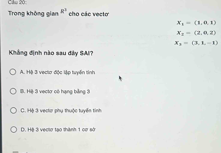 Trong không gian R^3 cho các vecto
X_1=(1,0,1)
X_2=(2,0,2)
X_3=(3,1,-1)
Khẳng định nào sau đây SAI?
A. Hệ 3 vectơ độc lập tuyến tính
B. Hệ 3 vectơ có hạng bằng 3
C. Hệ 3 vectơ phụ thuộc tuyến tính
D. Hệ 3 vectơ tạo thành 1 cơ sở