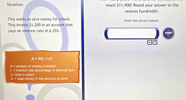 Situation: reach $11,900? Round your answer to the 
nearest hundredth. 
Tina wants to save money for school. Enter the correct answer. 
Tina invests $1,200 in an account that 
pays an interest rate of 6.25%. 
DONE 
← ?
A=P(1+r)^t
P= amount of money invested
r= interest rate percentage in decimal form
I= time in years
A= total money in the account at timer