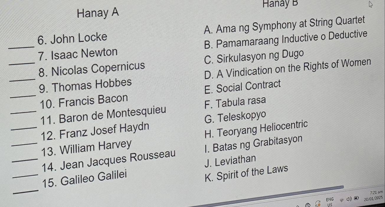 Hanay B
Hanay A
6. John Locke A. Ama ng Symphony at String Quartet
_7. Isaac Newton B. Pamamaraang Inductive o Deductive
_8. Nicolas Copernicus C. Sirkulasyon ng Dugo
_9. Thomas Hobbes D. A Vindication on the Rights of Women
_10. Francis Bacon E. Social Contract
_11. Baron de Montesquieu F. Tabula rasa
G. Teleskopyo
_12. Franz Josef Haydn
_13. William Harvey H. Teoryang Heliocentric
_14. Jean Jacques Rousseau I. Batas ng Grabitasyon
_15. Galileo Galilei J. Leviathan
K. Spirit of the Laws
_
7:21 am
20/01/2025
us