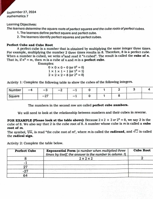 September 27, 2024
Mathematics 7
Learning Objectives:
The learners determine the square roots of perfect squares and the cube roots of perfect cubes.
1. The learners define perfect square and perfect cube.
2. The learners identify perfect squares and perfect cubes.
Perfect Cube and Cube Root
A perfect cube is a number that is obtained by multiplying the same integer three times.
For example, multiplying the number 2 three times results in 8. Therefore, 8 is a perfect cube.
When a number is cubed, we write n^3 and read it “n cubed”. The result is called the cube of n.
That is, if n^3=m , then m is a cube of n and m is a perfect cube.
Examples:
0* 0* 0=0 for 0^3=0)
1* 1* 1=1(or1^3=1)
2* 2* 2-8(or2^3=8)
Activity 1: Complete the following table to show the cubes of the following integers.
The numbers in the second row are called perfect cube numbers.
We will need to look at the relationship between numbers and their cubes in reverse.
FOR EXAMPLE (Please look at the table above): Because 2* 2* 2 or 2^3=8 , we say 2 is the
cube of 8. We also say that 2 is the cube root of 8. A number whose cube is m is called a cube
root of m
The symbol, sqrt[3](m) , is read “the cube root of m^n , where m is called the radicand, and sqrt(□ ) is called
the radical sign.
Activity 2: Complete the table below.