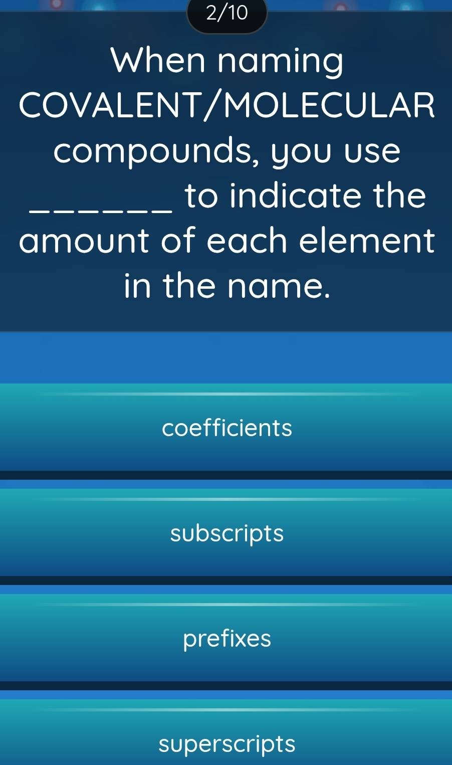 2/10
When naming
COVALENT/MOLECULAR
compounds, you use
_to indicate the
amount of each element
in the name.
coefficients
subscripts
prefixes
superscripts