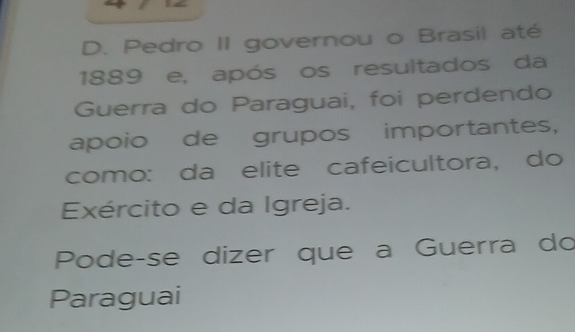 Pedro II governou o Brasil até 
1889 e, após os resultados da 
Guerra do Paraguai, foi perdendo 
apoio de grupos importantes, 
como: da elite cafeicultora, do 
Exército e da Igreja. 
Pode-se dizer que a Guerra do 
Paraguai