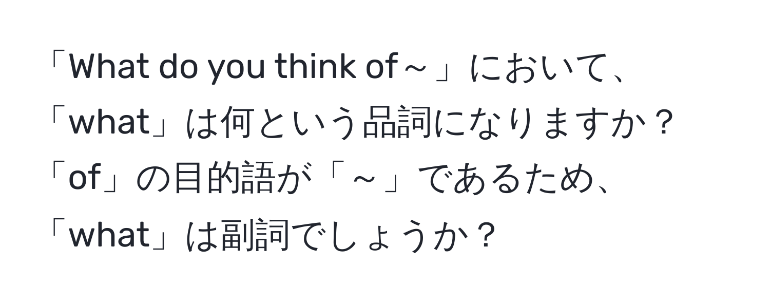 「What do you think of～」において、「what」は何という品詞になりますか？「of」の目的語が「～」であるため、「what」は副詞でしょうか？