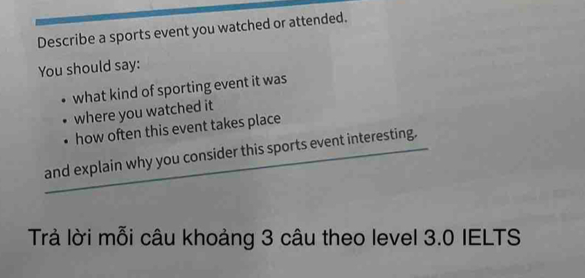 Describe a sports event you watched or attended. 
You should say: 
what kind of sporting event it was 
where you watched it 
how often this event takes place 
and explain why you consider this sports event interesting. 
Trả lời mỗi câu khoảng 3 câu theo level 3.0 IELTS