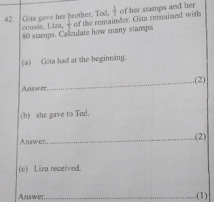 Gita gave her brother, Ted,  1/5  of her stamps and her 
cousin, Liza,  1/3  of the remainder. Gita remained with
80 stamps. Calculate how many stamps 
(a) Gita had at the beginning. 
_(2) 
Answer 
(b) she gave to Ted. 
Answer._ (2) 
(c) Liza received. 
Answer_ (1)