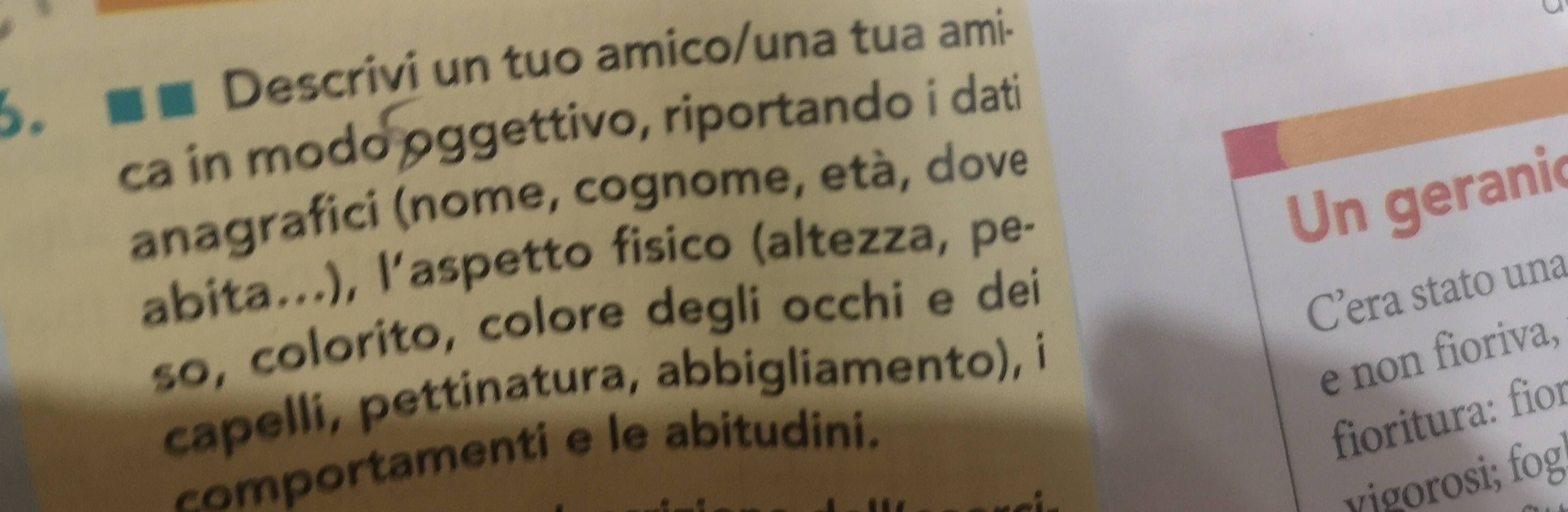 Descrivi un tuo amico/una tua ami- 
ca in modo oggettivo, riportando i dati 
Un geranic 
anagrafici (nome, cognome, età, dove 
abita...), l’aspetto fisico (altezza, pe- 
so, colorito, colore degli occhi e dei 
C’era stato una 
capelli, pettinatura, abbigliamento), i 
e non fioriva, 
comportamenti e le abitudini. 
fioritura: fior 
vigorosi; fog