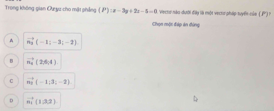 Trong không gian Oxyz cho mặt phầng ( P) : x-3y+2z-5=0 1. Vectơ nào dưới đây là một vectơ pháp tuyến của (P)?
Chọn một đáp án đúng
A vector n_3(-1;-3;-2).
B vector n_4(2;6;4).
C vector n_2(-1;3;-2).
D vector n_1(1;3;2).