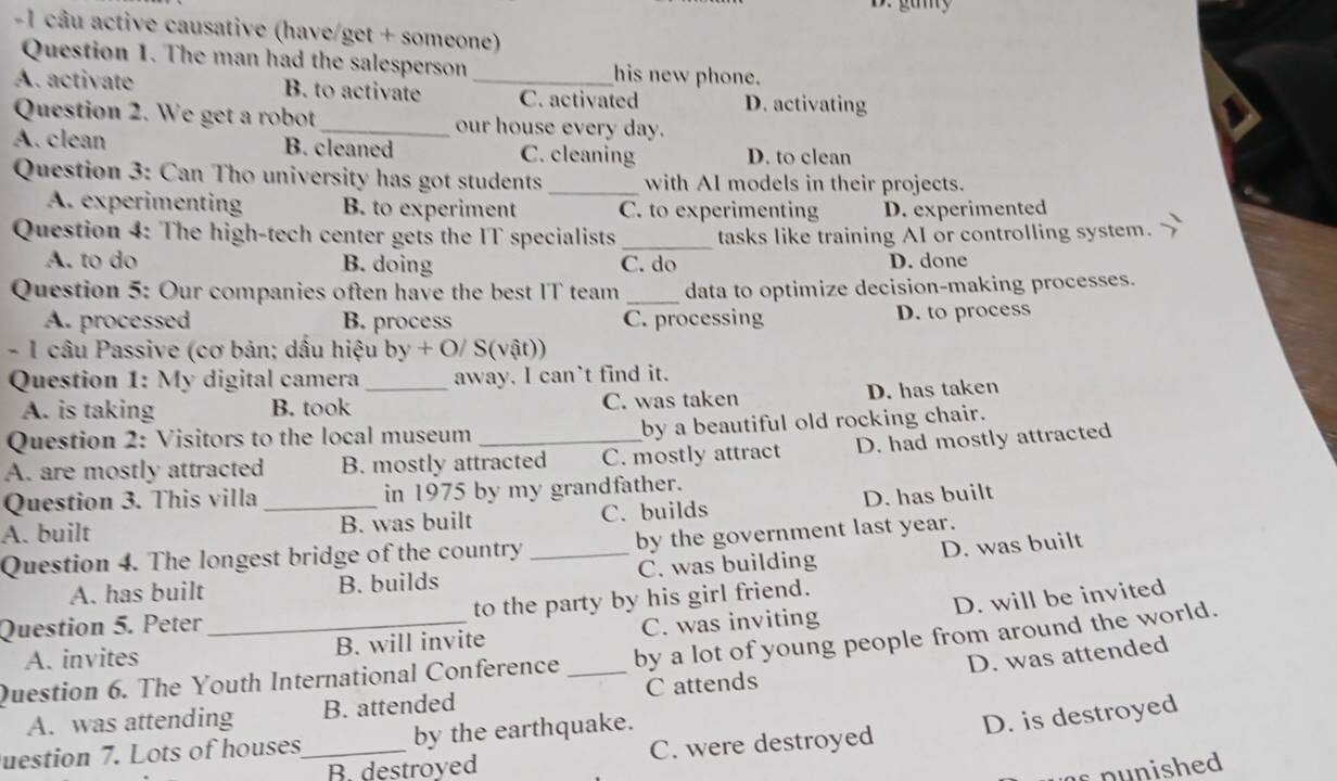 gumy
-1 câu active causative (have/get + someone)
Question 1. The man had the salesperson his new phone.
A. activate B. to activate _C. activated D. activating
Question 2. We get a robot_ our house every day.
A. clean B. cleaned C. cleaning D. to clean
Question 3: Can Tho university has got students _with AI models in their projects.
A. experimentin B. to experiment C. to experimenting D. experimented
Question 4: The high-tech center gets the IT specialists_ tasks like training AI or controlling system.
A. to do B. doing C. do D. done
Question 5: Our companies often have the best IT team _data to optimize decision-making processes.
A. processed B. process C. processing D. to process
- 1 câu Passive (cơ bản; dấu hiệu by + O/ S(vật))
Question 1: My digital camera_ away. I can`t find it.
A. is taking B. took C. was taken D. has taken
Question 2: Visitors to the local museum by a beautiful old rocking chair.
A. are mostly attracted B. mostly attracted C. mostly attract D. had mostly attracted
Question 3. This villa in 1975 by my grandfather.
A. built _B. was built C. builds D. has built
Question 4. The longest bridge of the country _by the government last year.
A. has built B. builds C. was building D. was built
D. will be invited
Question 5. Peter _to the party by his girl friend.
A. invites B. will invite C. was inviting
D. was attended
Question 6. The Youth International Conference _by a lot of young people from around the world.
A. was attending B. attended C attends
B. destroyed C. were destroyed D. is destroyed
uestion 7. Lots of houses_ by the earthquake.
s punished