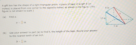 A gift box has the shape of a right trianqular prism. A piece of tape of length b (in
inches) is placed from one corner to the opposite corner; as shown in the figure. (The 
figure is not drawn to scale.) 
(a) Find 4.
a=□ in
(b) Use your answer to part (a) to find b, the length of the tape. Round your answer 
to the nearest tenth of an inch.
b=□ in