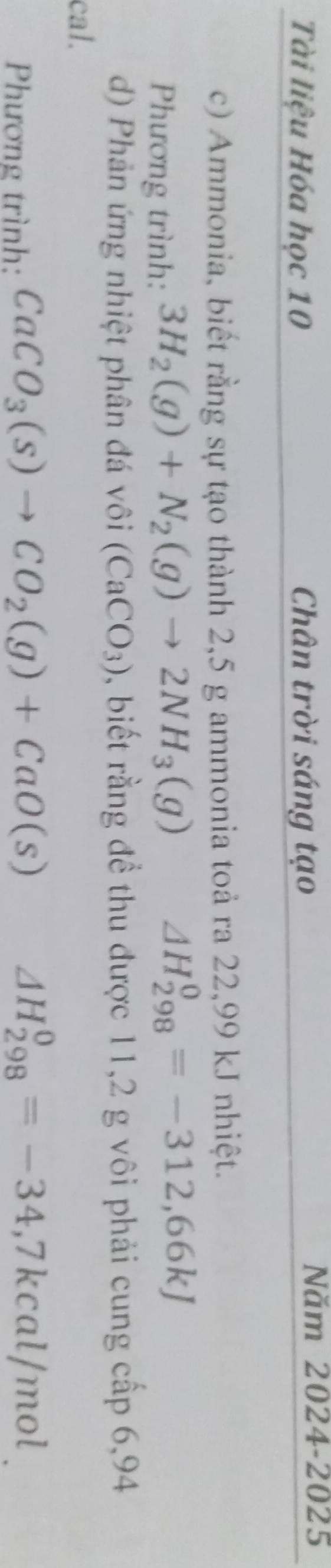 Tài liệu Hóa học 10 Chân trời sáng tạo 
Năm 2024-2025 
c) Ammonia, biết rằng sự tạo thành 2,5 g ammonia toả ra 22,99 kJ nhiệt. 
Phương trình: 3H_2(g)+N_2(g)to 2NH_3(g) △ H_(298)^0=-312,66kJ
d) Phản ứng nhiệt phân đá vôi (CaCO_3) , biết rằng để thu được 11,2 g vôi phải cung cấp 6,94
cal. 
Phương trình: CaCO_3(s)to CO_2(g)+CaO(s)
△ H_(298)^0=-34,7kcal/mol.