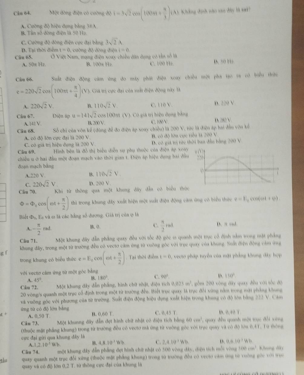 Một đòng điện có cường độ i=3sqrt(2)cos (100π t+ π /3 )(A) Khẳng định nào sau dây là sai?
A. Cường độ hiệu đựng bằng 3#A.
B. Tần số đòng điện là 50 Hz
C. Cường độ đòng điện cực đại bằng 3sqrt(2)A.
D. Tại thời điểm t=0 , cường độ đòng điện i=0
Câu 65. Ở Việt Nam, mạng điện xoay chiều dân dụng có tản số là
A. S0π Hz B. 00π Hz C. 100 Hz. D. 50 Hs
Câu 66. Suất điện động cảm ứng đo máy phát điện xoay chiều một pha tạo ra có biểu thức
e=220sqrt(2)cos (100π t+ π /4 )(V) Giá trị cực đại của suất điện động này là
A. 220sqrt(2)V. B. 110sqrt(2)V. C. 110 V. D. 220 V.
Câu 67. Điện áp u=141sqrt(2) cos 100π (V). Có giá trị hiệu dụng bằng
A. 141 V. B. 200 V. C. 10 V.
D. 292V
Câu 68. Số chi của vôn kế (dùng để đo điện áp xoay chiều) là 200 V, tức là điện áp hai đầu vôn kể
A. có độ lớn cực đại là 200 V. B. có độ lớn cục tiểu là 200 V.
C. có giá trị hiệu dụng là 200 V. D. có giá trị tức thời ban đầu bảng 200 V.
Câu 69. Hình bên là đồ thị biểu diễn sự phụ thuộc của điện áp xoay
chiều u ở hai đầu một đoạn mạch vào thời gian t. Điện áp hiệu dụng hai đầu
đoạn mạch bằng
A.220 V. B. 110sqrt(2)V.
C. 220sqrt(2)V. D. 200 V.
Câu 70. Khi từ thông qua một khung dây dẫn có biểu thứ
Phi =Phi _0cos (omega t+ π /2 ) thi trong khung đây xuất hiện một suất điện động cảm ứng có biểu thức e=E_0cos (6θ t+varphi ).
Biết Phi _0, Ec E và ω là các hằng số đương. Giá trị của ợ là
A. - π /2 rad.
C.
B. 0.  π /2 rad. D. π rad
Câu 71. Một khung đây dẫn phẳng quay đều với tốc độ gỏc ω quanh một trục cổ định nằm trong mặt pháng
khung đây, trong một từ trường đều có vectơ cảm ứng từ vuông gôc với trụe quay của khung. Suất điện động cảm ứng
g f
trong khung có biểu thức e=E_0cos (omega t+ π /2 ). Tại thời điểm 1-0 , vecto pháp tuyển của mặt phẳng khung dây hợp
với vectơ cảm ứng từ một góc bằng
C.
A. 45°.
B3. 180°. 90°. D. 150°.
Câu 72. Một khung dây dẫn phầng, hình chữ nhật, diện tích 0.025m^3 gồm 200 vòng dây quay đều với tốc độ
20 vòng/s quanh một trục cổ định trong một từ trường đều. Biết trục quay là trục đổi xứng nằm trong mặt phẳng khung
và vuống góc với phương của từ trường. Suất điện động hiệu dụng xuất hiện trong khung có độ lớn bằng 222 V. Cảm
ứng từ có độ lớn bằng D. 0,40 T.
A. 0,50 T. B. 0,60 T. C. 0,45 T.
Câu 73. Một khunng dây dẫn đẹt hình chữ nhật có diện tích bằng 60cm^3 , quay đều quanh một trục đổi xứng
(thuộc mặt phẳng khung) trong từ trường đều có vecto mả ứng từ vuông gỏc với trục quay và có độ lớn 0.4T. Từ thông
cực đại gửi qua khung dây là
A. 1,2,10^(-3)Wb. B. 4,8,10^(-3)Wb. C. 2,4,10^(-3)Wb. D. 0,6,10^(-3)Wb.
Câu 74, một khung dây dẫn phầng dẹt hình chữ nhật có 500 vòng dây, diện tích mỗi vòng 500cm^3 Khung dây
lầu quay quanh một trục đối xứng (thuộc mặt phẳng khung) trong từ trường đều có veetơ cảm ứng từ vường góc với trục
quay và có độ lớn 0.2T C. từ thông cực đại của khung là