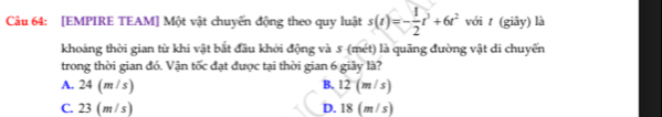 [EMPIRE TEAM] Một vật chuyến động theo quy luật s(t)=- 1/2 t^3+6t^2 với t (giây) là
khoảng thời gian từ khi vật bắt đầu khởi động và 5 (mét) là quãng đường vật di chuyến
trong thời gian đó. Vận tốc đạt được tại thời gian 6 giây là?
A. 24 (m/ s) B. 12 (m/ s)
C. 23 (m / s) D. 18 (m/s)