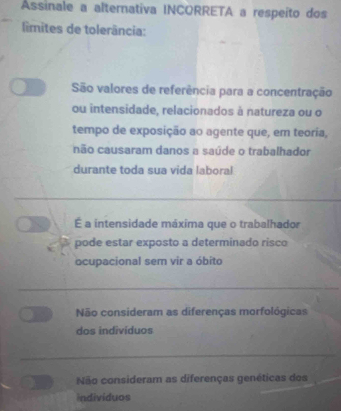 Assinale a alternativa INCORRETA a respeito dos
limites de tolerância:
São valores de referência para a concentração
ou intensidade, relacionados à natureza ou o
tempo de exposição ao agente que, em teoria,
não causaram danos a saúde o trabalhador
durante toda sua vida laboral
É a intensidade máxima que o trabalhador
pode estar exposto a determinado risco
ocupacional sem vir a óbito
Não consideram as diferenças morfológicas
dos indivíduos
Não consideram as diferenças genéticas dos
individuos