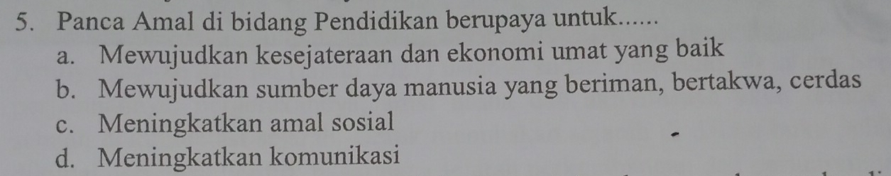 Panca Amal di bidang Pendidikan berupaya untuk.......
a. Mewujudkan kesejateraan dan ekonomi umat yang baik
b. Mewujudkan sumber daya manusia yang beriman, bertakwa, cerdas
c. Meningkatkan amal sosial
d. Meningkatkan komunikasi