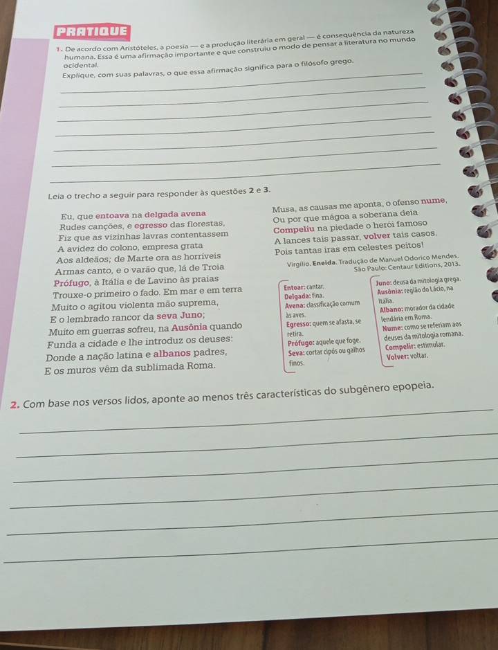 PRATIQUE
1. De acordo com Aristóteles, a poesia — e a produção literária em geral — é consequência da natureza
_
ocidental. humana. Essa é uma afirmação importante e que construiu o modo de pensar a literatura no mundo
Explique, com suas palavras, o que essa afirmação significa para o filósofo grego.
_
_
_
_
_
_
Leia o trecho a seguir para responder às questões 2 e 3.
Eu, que entoava na delgada avena Musa, as causas me aponta, o ofenso nume,
Rudes canções, e egresso das florestas, Ou por que mágoa a soberana deia
Fiz que as vizinhas lavras contentassem Compeliu na piedade o herói famoso
A avidez do colono, empresa grata A lances tais passar, volver tais casos.
Aos aldeãos; de Marte ora as horríveis Pois tantas iras em celestes peitos!
Armas canto, e o varão que, lá de Troia  Virgilio. Eneida. Tradução de Manuel Odorico Mendes.
São Paulo: Centaur Editions, 2013.
Prófugo, à Itália e de Lavino às praias
Trouxe-o primeiro o fado. Em mar e em terra Entoar: cantar. Juno: deusa da mitologia grega.
Muito o agitou violenta mão suprema, Delgada: fina. Ausônia: região do Lácio, na
E o lembrado rancor da seva Juno;  Avena: classificação comum Itália
as aves.
Muito em guerras sofreu, na Ausônia quando Egresso: quem se afasta, se Albano: morador da cidade lendária em Roma.
Funda a cidade e lhe introduz os deuses: retira. Nume: como se referiam aos
Donde a nação latína e albanos padres, Prófugo: aquele que foge.  Seva: cortar cipós ou galhos deuses da mitologia romana.
Compelir: estimular.
E os muros vêm da sublimada Roma. finos. Volver: voltar.
_
2. Com base nos versos lidos, aponte ao menos três características do subgênero epopeia.
_
_
_
_
_