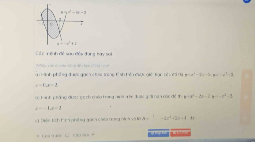 Các mệnh đề sau đây đúng hay sai
(Nhấp vào ổ màu vàng để chọn đúng / sai)
a) Hình phầng được gạch chéo trong hình trên được giới hạn các đồ thị y=x^2-2x-2,y=-x^2+2,
x=0,x=2.
b) Hình phẳng được gạch chéo trong hình trên được giới hạn các đồ thị y=x^2-2x-2,y=-x^2+2,
x=-1,x=2.
c) Diện tích hình pháng gạch chéo trong hình vẽ là S=.beginarrayr 2 -1endarray. -2x^2+2x+4 dx.
* Lau trước LJ Cay sau ? Cý Hợp bi ''0 cứa 69)''