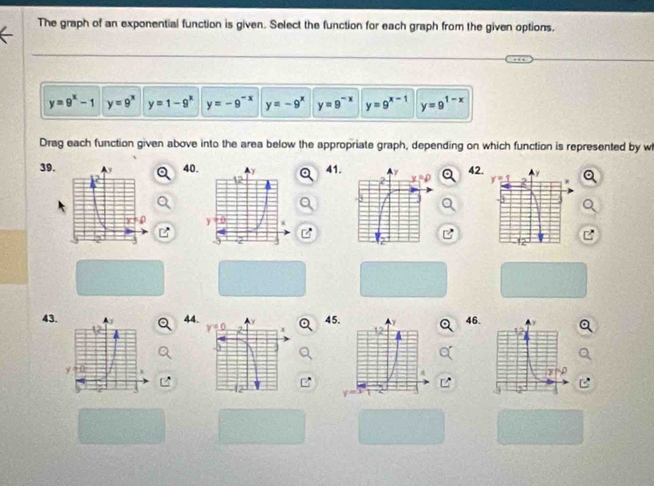 The graph of an exponential function is given. Select the function for each graph from the given options,
y=9^x-1 y=9^x y=1-9^x y=-9^(-x) y=-9^x y=9^(-x) y=9^(x-1) y=9^(1-x)
Drag each function given above into the area below the appropriate graph, depending on which function is represented by w
39.4041.42
43.444546.