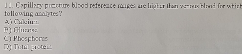 Capillary puncture blood reference ranges are higher than venous blood for which
following analytes?
A) Calcium
B) Glucose
C) Phosphorus
D) Total protein