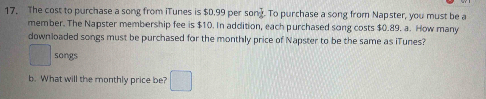 The cost to purchase a song from iTunes is $0.99 per sony. To purchase a song from Napster, you must be a 
member. The Napster membership fee is $10. In addition, each purchased song costs $0.89. a. How many 
downloaded songs must be purchased for the monthly price of Napster to be the same as iTunes? 
□ songs 
b. What will the monthly price be? □