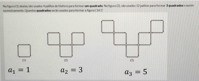 Na figura (1) abaixo são usados 4 palitos de fósforo para formar um quadrado. Na figura (2), são usados 12 palitos para formar 3 quadrados e assim
sucessivamente. Quantos quadrados serão usados para formar a figura ( 56 )?
(1) (2)
a_1=1 a_2=3
a_3=5