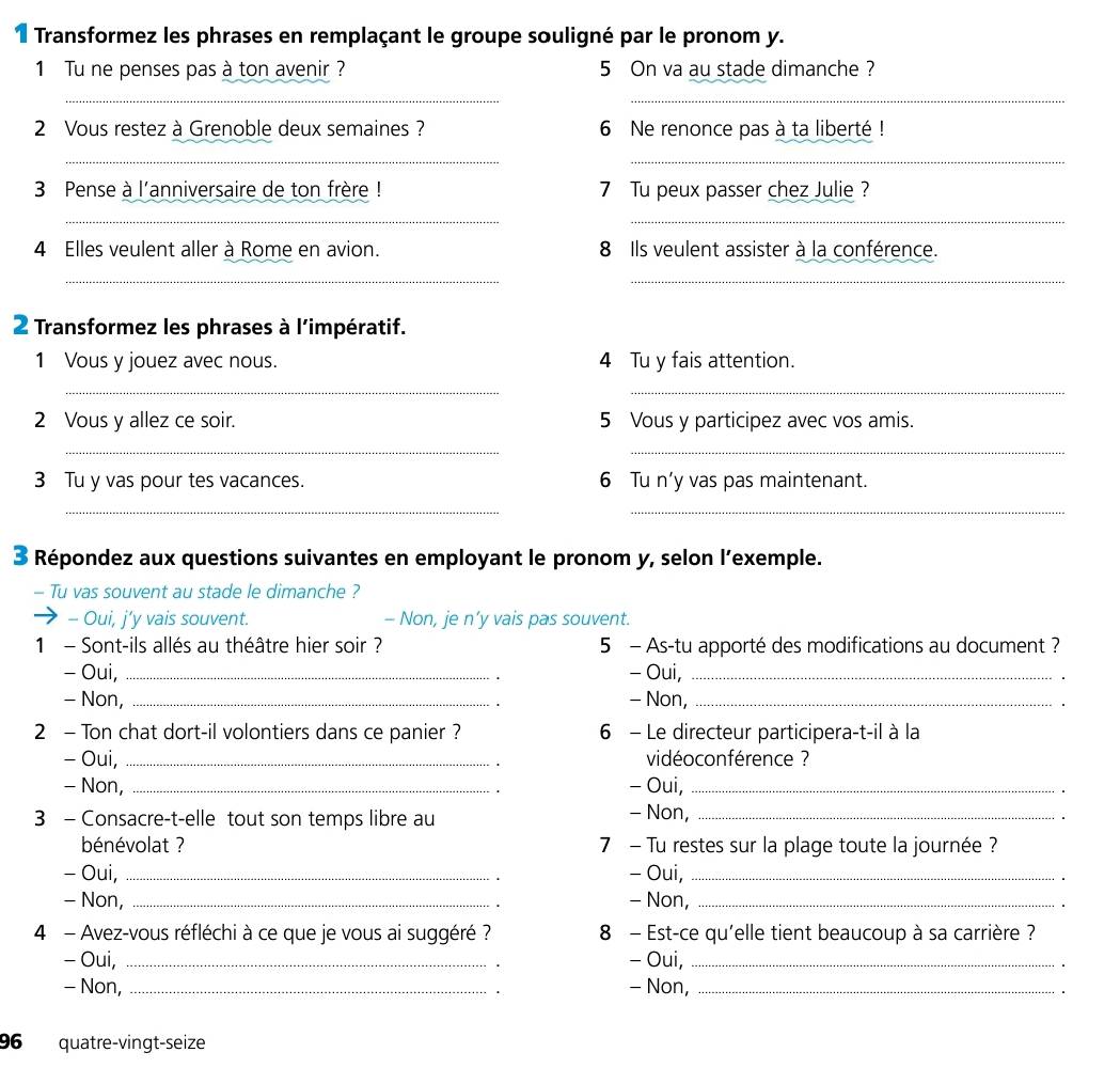 Transformez les phrases en remplaçant le groupe souligné par le pronom y.
1 Tu ne penses pas à ton avenir ? 5 On va au stade dimanche ?
__
2 Vous restez à Grenoble deux semaines ? 6 Ne renonce pas à ta liberté !
_
_
3 Pense à l'anniversaire de ton frère ! 7 Tu peux passer chez Julie ?
__
4 Elles veulent aller à Rome en avion. 8 Ils veulent assister à la conférence.
_
_
2 Transformez les phrases à l'impératif.
1 Vous y jouez avec nous. 4 Tu y fais attention.
__
2 Vous y allez ce soir. 5 Vous y participez avec vos amis.
__
3 Tu y vas pour tes vacances. 6 Tu n’y vas pas maintenant.
__
3 Répondez aux questions suivantes en employant le pronom y, selon l’exemple.
- Tu vas souvent au stade le dimanche ?
- Oui, j’y vais souvent. - Non, je n’y vais pas souvent.
1 - Sont-ils allés au théâtre hier soir ? 5 - As-tu apporté des modifications au document ?
- Oui, _- Oui,_
- Non, _- Non,_
2 - Ton chat dort-il volontiers dans ce panier ? 6 - Le directeur participera-t-il à la
- Oui, _ vidéoconférence ?
- Non, _- Oui,_
3 - Consacre-t-elle tout son temps libre au_
- Non,
bénévolat ? 7 - Tu restes sur la plage toute la journée ?
- Oui, _- Oui,_
- Non, _- Non,_
4 - Avez-vous réfléchi à ce que je vous ai suggéré ? 8 - Est-ce qu'elle tient beaucoup à sa carrière ?
- Oui, _- Oui,_
- Non, _- Non,_
96 quatre-vingt-seize