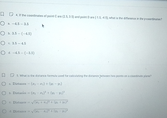 If the coordinates of point C are (2.5,3.5) and point D are (-1.5,-4.5) , what is the difference in the y-coordinates?
a. -4.5-3.5
b. 3.5-(-4.5)
C 3.5-4.5
d. -4.5-(-3.5)
5. What is the distance formula used for calculating the distance between two points on a coordinate plane?
a. Distance =(x_2-x_1)+(y_2-y_1)
b Distance =(x_2-x_1)^2+(y_2-y_1)^2
c Distance =sqrt((x_2)+x_1)^2+(y_2+y_1)^2
d Distance =sqrt((x_2)-x_1)^2+(y_2-y_1)^2