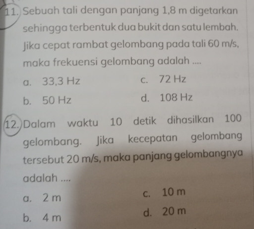 Sebuah tali dengan panjang 1,8 m digetarkan
sehingga terbentuk dua bukit dan satu lembah.
Jika cepat rambat gelombang pada tali 60 m/s,
maka frekuensi gelombang adalah ....
a. 33,3 Hz c. 72 Hz
b. 50 Hz d. 108 Hz
12. Dalam waktu 10 detik dihasilkan 100
gelombang. Jika kecepatan gelombang
tersebut 20 m/s, maka panjang gelombangnya
adalah ....
a. 2 m c. 10 m
b. 4 m d. 20 m