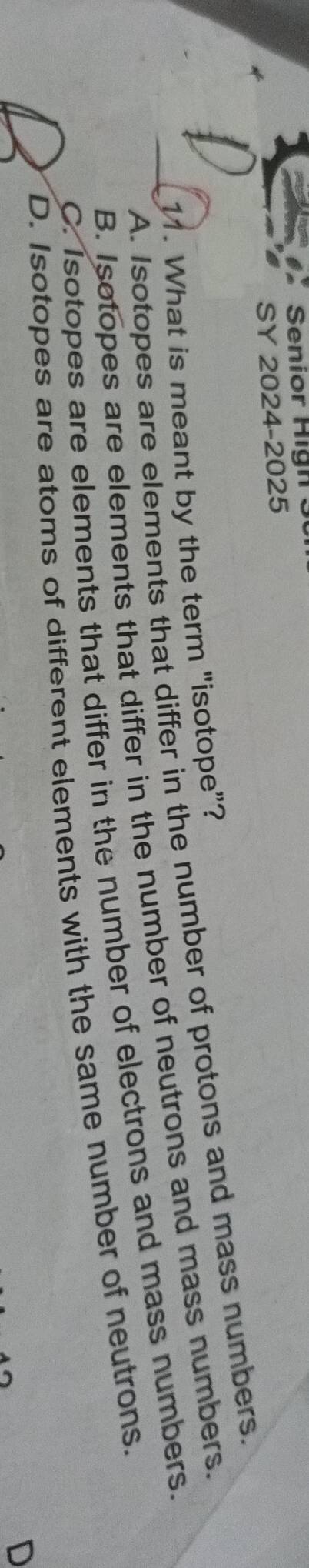 Senior Hign 3 
SY 2024-2025
11. What is meant by the term "isotope”? A. Isotopes are elements that differ in the number of protons and mass numbers.
B. Isotopes are elements that differ in the number of neutrons and mass numbers.
C. Isotopes are elements that differ in the number of electrons and mass numbers.
D. Isotopes are atoms of different elements with the same number of neutrons.
D