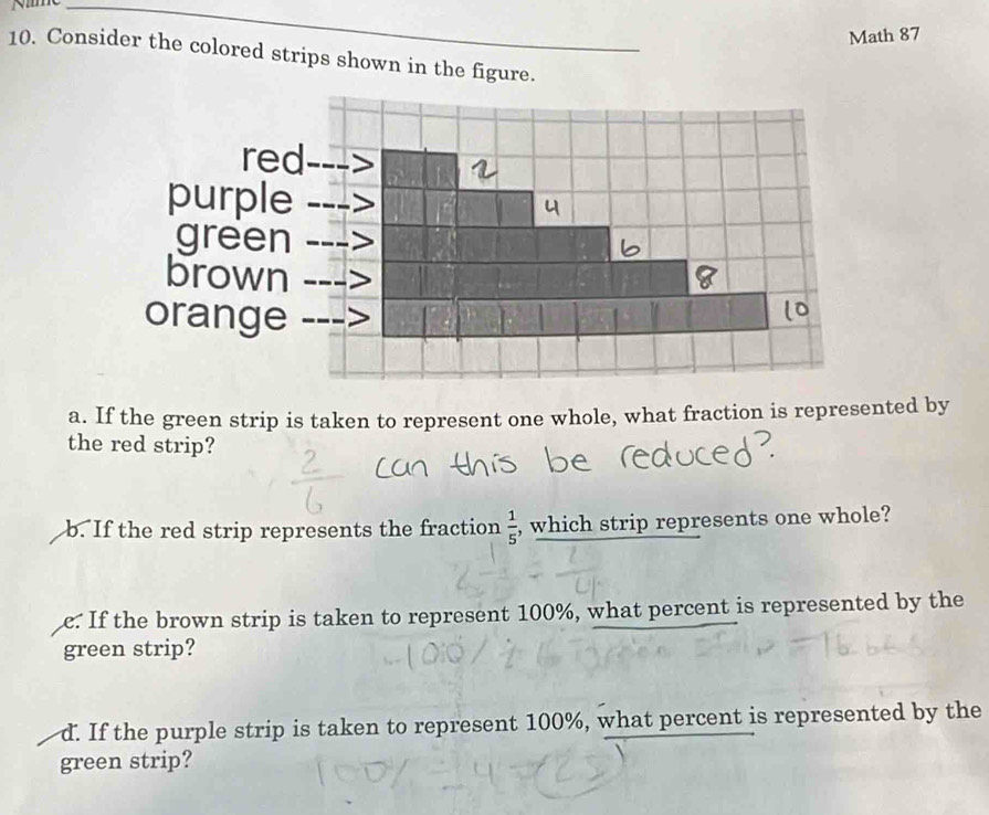 Nme_ 
Math 87 
10. Consider the colored strips shown in the figure. 
a. If the green strip is taken to represent one whole, what fraction is represented by 
the red strip? 
b. If the red strip represents the fraction  1/5  , which strip represents one whole? 
e. If the brown strip is taken to represent 100%, what percent is represented by the 
green strip? 
d. If the purple strip is taken to represent 100%, what percent is represented by the 
green strip?