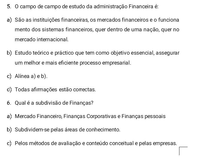 campo de campo de estudo da administração Financeira é:
a) São as instituições financeiras, os mercados financeiros e o funciona
mento dos sistemas financeiros, quer dentro de uma nação, quer no
mercado internacional.
b) Estudo teórico e práctico que tem como objetivo essencial, assegurar
um melhor e mais eficiente processo empresarial.
c) Alínea a) e b).
d) Todas afirmações estão correctas.
6. Qual é a subdivisão de Finanças?
a) Mercado Financeiro, Finanças Corporativas e Finanças pessoais
b) Subdividem-se pelas áreas de conhecimento.
c) Pelos métodos de avaliação e conteúdo conceitual e pelas empresas.