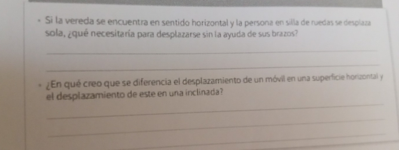 Si la vereda se encuentra en sentido horizontal y la persona en silla de ruedas se desplaza 
sola, ¿qué necesitaría para desplazarse sin la ayuda de sus brazos? 
_ 
_ 
¿En qué creo que se diferencia el desplazamiento de un móvil en una superficie horizontal y 
_ 
el desplazamiento de este en una inclinada? 
_ 
_