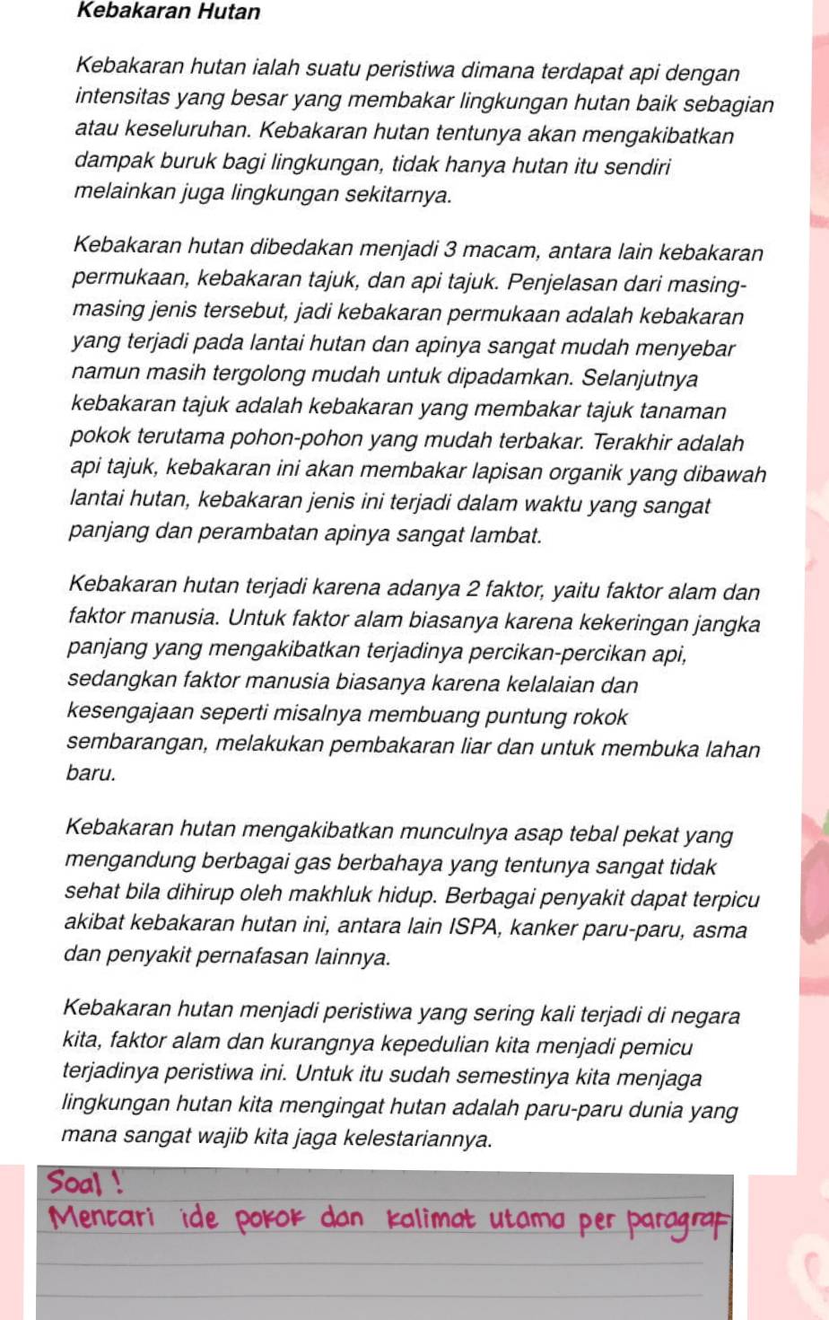 Kebakaran Hutan
Kebakaran hutan ialah suatu peristiwa dimana terdapat api dengan
intensitas yang besar yang membakar lingkungan hutan baik sebagian
atau keseluruhan. Kebakaran hutan tentunya akan mengakibatkan
dampak buruk bagi lingkungan, tidak hanya hutan itu sendiri
melainkan juga lingkungan sekitarnya.
Kebakaran hutan dibedakan menjadi 3 macam, antara lain kebakaran
permukaan, kebakaran tajuk, dan api tajuk. Penjelasan dari masing-
masing jenis tersebut, jadi kebakaran permukaan adalah kebakaran
yang terjadi pada lantai hutan dan apinya sangat mudah menyebar
namun masih tergolong mudah untuk dipadamkan. Selanjutnya
kebakaran tajuk adalah kebakaran yang membakar tajuk tanaman
pokok terutama pohon-pohon yang mudah terbakar. Terakhir adalah
api tajuk, kebakaran ini akan membakar lapisan organik yang dibawah
lantai hutan, kebakaran jenis ini terjadi dalam waktu yang sangat
panjang dan perambatan apinya sangat lambat.
Kebakaran hutan terjadi karena adanya 2 faktor, yaitu faktor alam dan
faktor manusia. Untuk faktor alam biasanya karena kekeringan jangka
panjang yang mengakibatkan terjadinya percikan-percikan api,
sedangkan faktor manusia biasanya karena kelalaian dan
kesengajaan seperti misalnya membuang puntung rokok
sembarangan, melakukan pembakaran liar dan untuk membuka lahan
baru.
Kebakaran hutan mengakibatkan munculnya asap tebal pekat yang
mengandung berbagai gas berbahaya yang tentunya sangat tidak
sehat bila dihirup oleh makhluk hidup. Berbagai penyakit dapat terpicu
akibat kebakaran hutan ini, antara lain ISPA, kanker paru-paru, asma
dan penyakit pernafasan lainnya.
Kebakaran hutan menjadi peristiwa yang sering kali terjadi di negara
kita, faktor alam dan kurangnya kepedulian kita menjadi pemicu
terjadinya peristiwa ini. Untuk itu sudah semestinya kita menjaga
lingkungan hutan kita mengingat hutan adalah paru-paru dunia yang
mana sangat wajib kita jaga kelestariannya.