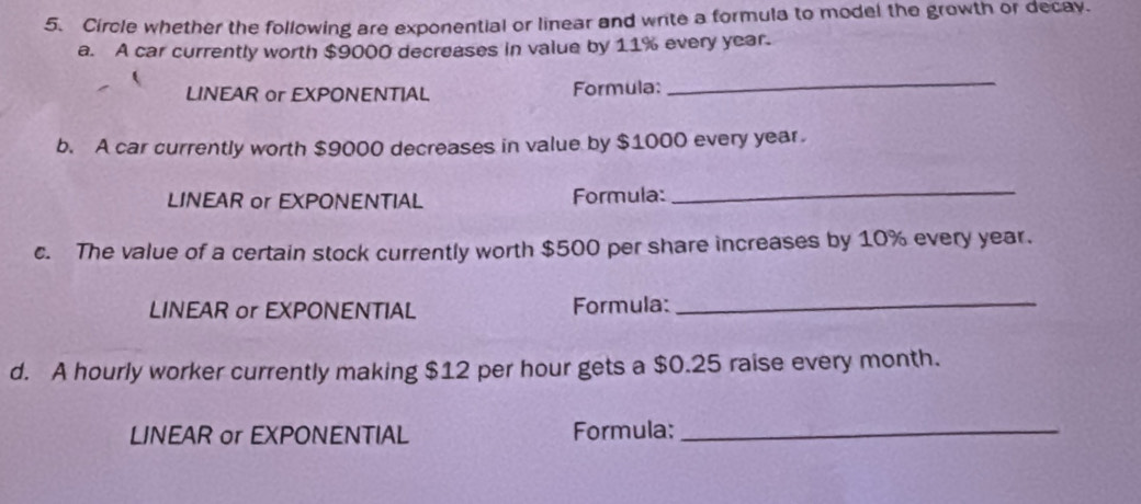 Circle whether the following are exponential or linear and write a formula to model the growth or decay. 
a. A car currently worth $9000 decreases in value by 11% every year. 
LINEAR or EXPONENTIAL Formula: 
_ 
b. A car currently worth $9000 decreases in value by $1000 every year
LINEAR or EXPONENTIAL Formula: 
_ 
c. The value of a certain stock currently worth $500 per share increases by 10% every year. 
LINEAR or EXPONENTIAL Formula:_ 
d. A hourly worker currently making $12 per hour gets a $0.25 raise every month. 
LINEAR or EXPONENTIAL Formula:_