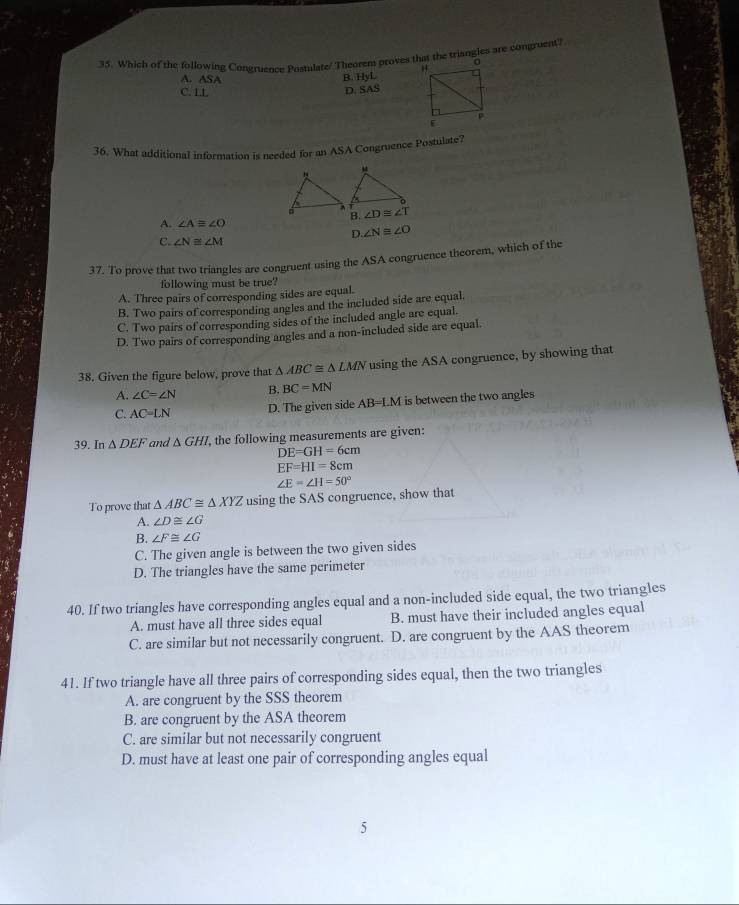 Which of the following Congruence Postulate/ Theorem proves that the triangies are congruent?
A. ASA
B. HyL
C. LL
D. SAS
36. What additional information is needed for an ASA Congruence Postulate?
B. ∠ D≌ ∠ T
A. ∠ Aequiv ∠ O
D. ∠ N≌ ∠ O
C. ∠ N≌ ∠ M
37. To prove that two triangles are congruent using the ASA congruence theorem, which of the
following must be true?
A. Three pairs of corresponding sides are equal.
B. Two pairs of corresponding angles and the included side are equal.
C. Two pairs of corresponding sides of the included angle are equal.
D. Two pairs of corresponding angles and a non-included side are equal.
38. Given the figure below, prove that △ ABC≌ △ LMN using the ASA congruence, by showing that
A. ∠ C=∠ N B. BC=MN
C. AC=LN D. The given side AB=LM is between the two angles
39. In △ DEF and △ GHI , the following measurements are given:
DE=GH=6cm
EF=HI=8cm
∠ E=∠ H=50°
To prove that △ ABC≌ △ XYZ using the SAS congruence, show that
A. ∠ D≌ ∠ G
B. ∠ F≌ ∠ G
C. The given angle is between the two given sides
D. The triangles have the same perimeter
40. If two triangles have corresponding angles equal and a non-included side equal, the two triangles
A. must have all three sides equal B. must have their included angles equal
C. are similar but not necessarily congruent. D. are congruent by the AAS theorem
41. If two triangle have all three pairs of corresponding sides equal, then the two triangles
A. are congruent by the SSS theorem
B. are congruent by the ASA theorem
C. are similar but not necessarily congruent
D. must have at least one pair of corresponding angles equal
5