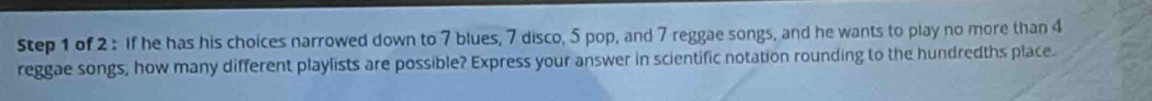 If he has his choices narrowed down to 7 blues, 7 disco, 5 pop, and 7 reggae songs, and he wants to play no more than 4
reggae songs, how many different playlists are possible? Express your answer in scientific notation rounding to the hundredths place.