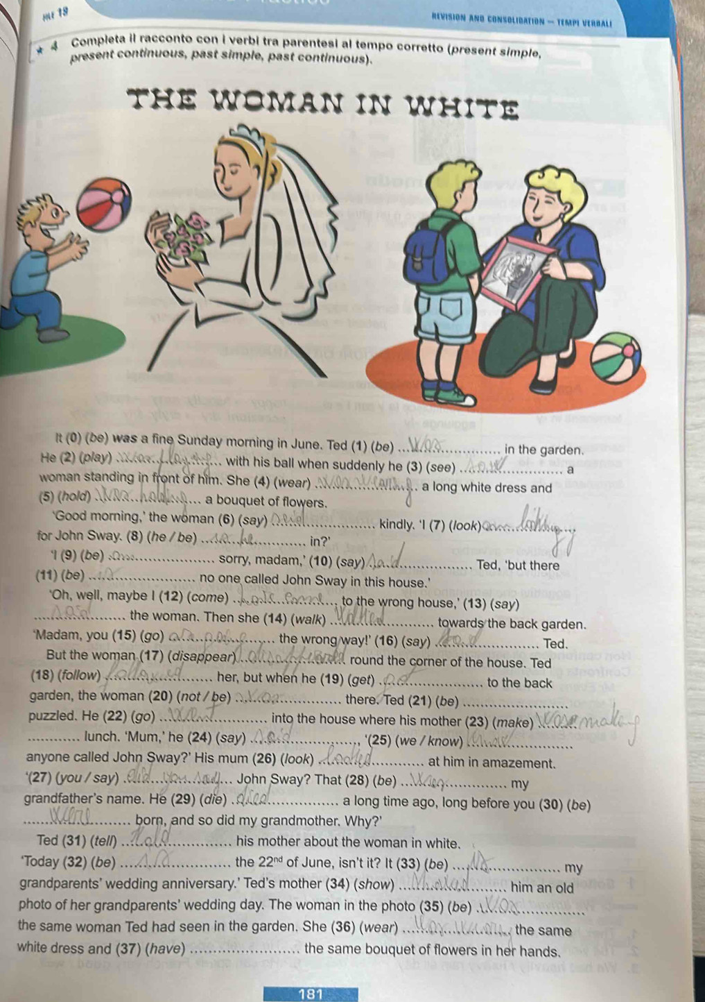 MU 19
REVISION AND CONSOLIDATION — TEMPI VERBALI
* 4 Completa il racconto con i verbi tra parentesi al tempo corretto (present simple)
present continuous, past simple, past continuous).
THE WOMAN IN WHITE
It (0) (be) was a fine Sunday morning in June. Ted (1) (be) _in the garden.
He (2) (play ) M        . with his ball when suddenly he (3) (see)_
a
woman standing in front of him. She (4) (wear)_ . a long white dress and
(5) (hold) _ a bouquet of flowers.
'Good morning,' the woman (6) (say)_  kindly. 'I (7 )(look   _
for John Sway. (8) (he / be) ... in?'
1(9) (be) :Ar._ ... sorry, madam,’ (10) (say) _Ted, 'but there
(11) (be) _ no one called John Sway in this house.'
'Oh, well, maybe I (12) (come) _ to the wrong house,' (13) (say)
.. the woman. Then she (14) (walk) ._ towards the back garden.
‘Madam, you (15) (go) _. the wrong way!' (16) (say) _Ted.
But the woman (17) (disappear) _ round the corner of the house. Ted
(18) (follow) . her, but when he (19) (get) ._ to the back
garden, the woman (20) (not / be) _there. Ted (21) (be)_
puzzled. He (22) (go) _into the house where his mother (23) (make)_
_lunch. ‘Mum,’ he (24) (say) _'(25) (we / know)_
anyone called John Sway?' His mum (26) (/ook) _at him in amazement.
'(27) (you / say) ._  John Sway? That (28) (be)_
my
grandfather's name. He (29) (die) _a long time ago, long before you (30) (be)
_born, and so did my grandmother. Why?'
Ted (31) (tell) _his mother about the woman in white.
*Today (32) (be) _the 22^(nd) of June, isn't it? It (33) (be)_
my
grandparents' wedding anniversary.' Ted's mother (34) (show) _him an old
photo of her grandparents' wedding day. The woman in the photo (35) (be) .
the same woman Ted had seen in the garden. She (36) (wear) _the same
white dress and (37) (have) _the same bouquet of flowers in her hands.
181