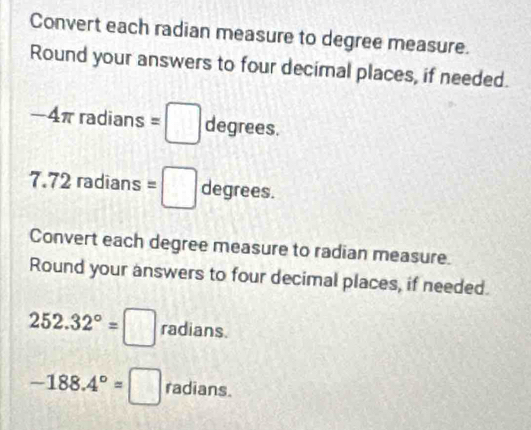 Convert each radian measure to degree measure. 
Round your answers to four decimal places, if needed.
-4π radians =□ degrees.
7.72 radians =□ degrees. 
Convert each degree measure to radian measure. 
Round your answers to four decimal places, if needed.
252.32°=□ radians.
-188.4°=□ radians.