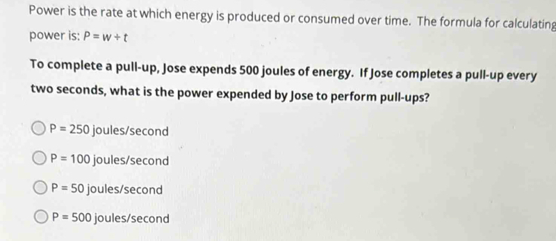 Power is the rate at which energy is produced or consumed over time. The formula for calculating
power is: P=w/ t
To complete a pull-up, Jose expends 500 joules of energy. If Jose completes a pull-up every
two seconds, what is the power expended by Jose to perform pull-ups?
P=250 joules/second
P=100 joules/second
P= S 50 joules/second
P=500 joules/second