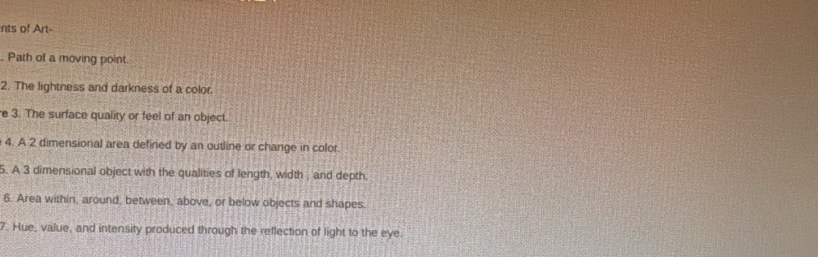 nts of Art 
Path of a moving point. 
2. The lightness and darkness of a color. 
e 3. The surface quality or feel of an object. 
4. A 2 dimensional area defined by an outline or change in color 
5. A 3 dimensional object with the qualities of length, width , and depth, 
6. Area within, around, between, above, or below objects and shapes. 
7. Hue, value, and intensity produced through the reflection of light to the eye.