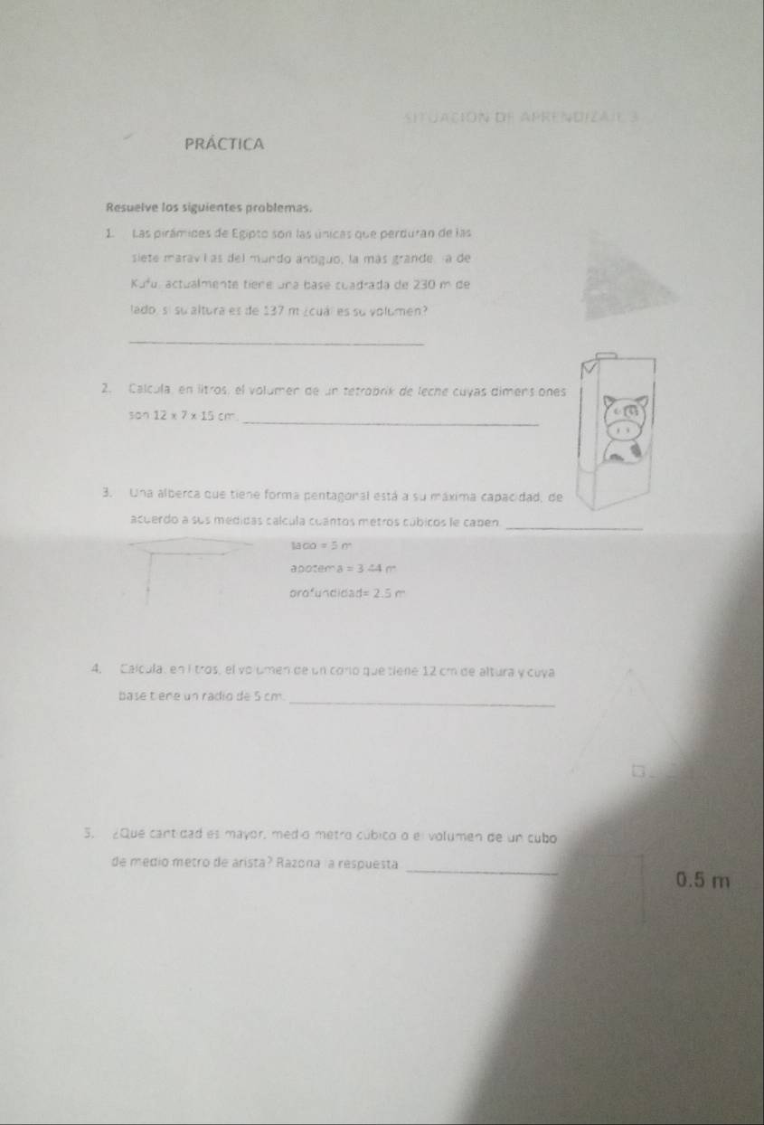 JAción de Aprendizaie 3 
PRÁCTICA 
Resuelve los siguientes problemas. 
1. Las pirámides de Egipto son las únicas que perduran de las 
siete marav í as del mundo antiguo, la más grande a de 
Kufu, actualmente tiene una base cuadrada de 230m ce 
lado, sí su altura es de 137 m ¿cuál es su volumen? 
_ 
2. Calcula, en litros, el volumen de un tetrobrik de leche cuyas dimens ones 
_
3cm12* 7* 15cm
3. Una alberca que tiene forma pentagonal está a su máxima capacidad, de 
acuerdo a sus medidas cálcula cuantos metros cúbicos le caben_
1100=5m
apo:arctan a=3.44m
orofundidas d=2.5m
4, Calcula, en I tros, el vo umen de un corio que tiene 12 cm de altura y cuya 
base t ene un radio de 5 cm._ 
5. 2Que cantidad es mayor, medio metro cúbico o el volumen de un cubo 
de medio metro de arista? Razona la respuesta _ 0.5 m