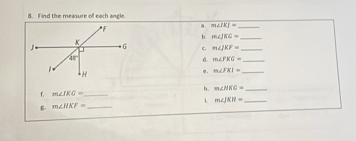 Find the measure of each angle.
a. m∠ IKJ= _
b. m∠ JKG= _
c. m∠ JKF= _
d. m∠ FKG= _
e. m∠ FKI= _
f. m∠ IKG= _ h. m∠ HKG= _
1. m∠ JKH= _
g. m∠ HKF= _