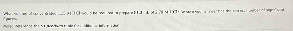 What volume of concentrated 11.5 M HCl would be required to prepare 81.0 mL of 2.70 M HCl? Be sure your answer has the correct number of significant 
figures. 
Note: Reference the SI prefixes table for additional information.