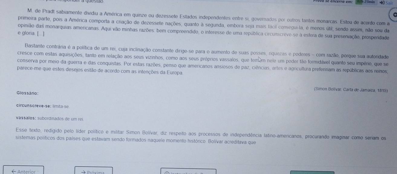 02h 23mín  Sair
M. de Pradt sabiamente dividiu a América em quinze ou dezessete Estados independentes entre si, governados por outros tantos monarcas. Estou de acordo com a
primeira parte, pois a América comporta a criação de dezessete nações; quanto à segunda, embora seja mais fácil consegui-la, é menos útil; sendo assim, não sou da
opinião das monarquias americanas. Aqui vão minhas razões: bem compreendido, o interesse de uma república circunscreve-se à esfera de sua preservação, prosperidade
e gloria. [...]
Bastante contrária é a política de um rei, cuja inclinação constante dirige-se para o aumento de suas posses, riquezas e poderes - com razão, porque sua autoridade
cresce com estas aquisições, tanto em relação aos seus vizinhos, como aos seus próprios vassalos, que temem nele um poder tão formidável quanto seu império, que se
conserva por meio da guerra e das conquistas. Por estas razões, penso que americanos ansiosos de paz, ciências, artes e agricultura prefeririam as repúblicas aos reinos
parece-me que estes desejos estão de acordo com as intenções da Europa
(Simon Bolívar, Carta de Jamaica, 1815)
Glossário:
circunscreve-se: limita-se
vassalos: subordinados de um rei
Esse texto, redigido pelo líder político e militar Simon Bolívar, diz respeito aos processos de independência latino-americanos, procurando imaginar como seriam os
sistemas políticos dos países que estavam sendo formados naquele momento histórico. Bolívar acreditava que
Anterior      Próxima