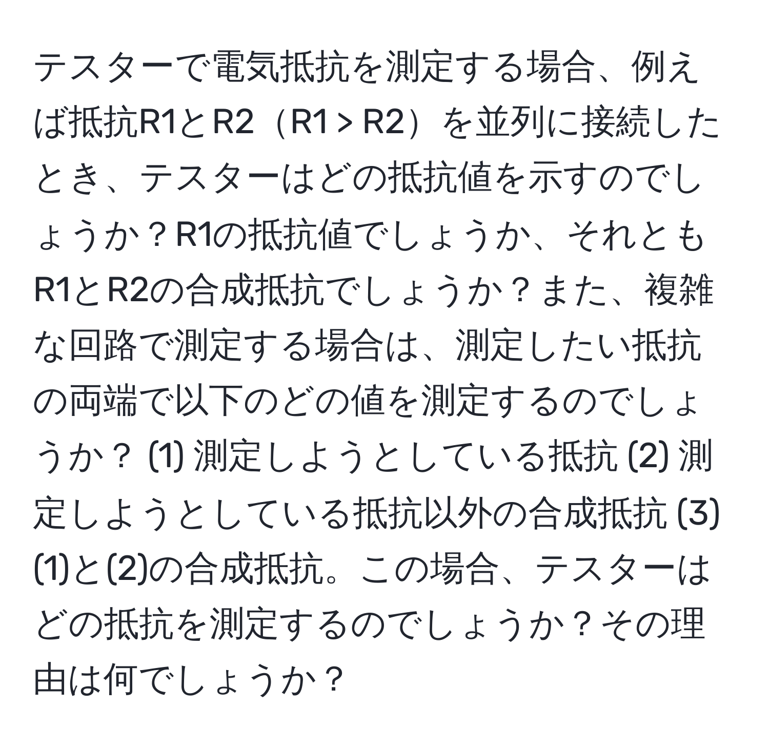 テスターで電気抵抗を測定する場合、例えば抵抗R1とR2R1 > R2を並列に接続したとき、テスターはどの抵抗値を示すのでしょうか？R1の抵抗値でしょうか、それともR1とR2の合成抵抗でしょうか？また、複雑な回路で測定する場合は、測定したい抵抗の両端で以下のどの値を測定するのでしょうか？ (1) 測定しようとしている抵抗 (2) 測定しようとしている抵抗以外の合成抵抗 (3) (1)と(2)の合成抵抗。この場合、テスターはどの抵抗を測定するのでしょうか？その理由は何でしょうか？