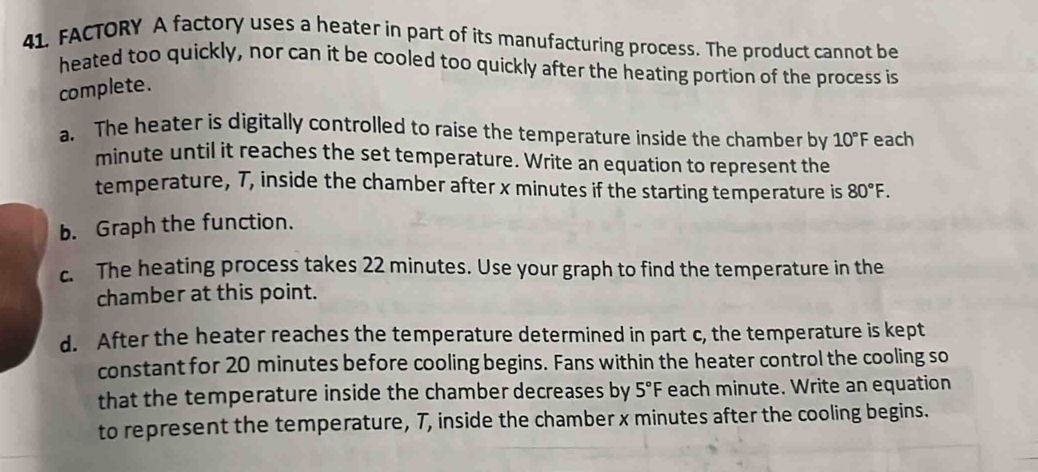 FACTORY A factory uses a heater in part of its manufacturing process. The product cannot be 
heated too quickly, nor can it be cooled too quickly after the heating portion of the process is 
complete. 
a. The heater is digitally controlled to raise the temperature inside the chamber by 10°F each
minute until it reaches the set temperature. Write an equation to represent the 
temperature, T, inside the chamber after x minutes if the starting temperature is 80°F. 
b. Graph the function. 
c. The heating process takes 22 minutes. Use your graph to find the temperature in the 
chamber at this point. 
d. After the heater reaches the temperature determined in part c, the temperature is kept 
constant for 20 minutes before cooling begins. Fans within the heater control the cooling so 
that the temperature inside the chamber decreases by 5°F each minute. Write an equation 
to represent the temperature, 7, inside the chamber x minutes after the cooling begins.