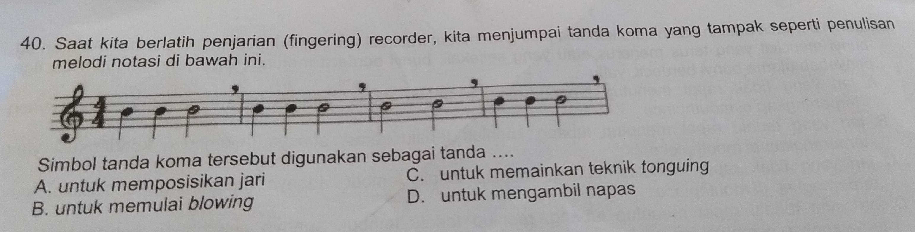 Saat kita berlatih penjarian (fingering) recorder, kita menjumpai tanda koma yang tampak seperti penulisan
melodi notasi di bawah ini.
Simbol tanda koma tersebut digunakan sebagai tanda ....
A. untuk memposisikan jari C. untuk memainkan teknik tonguing
B. untuk memulai blowing D. untuk mengambil napas