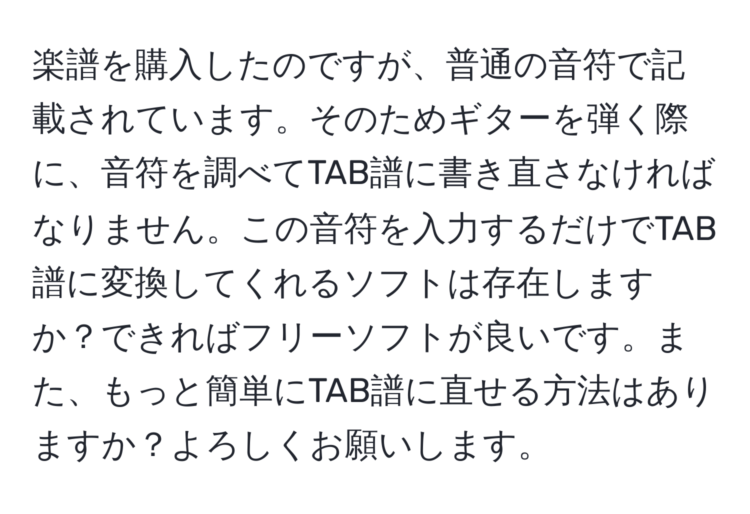 楽譜を購入したのですが、普通の音符で記載されています。そのためギターを弾く際に、音符を調べてTAB譜に書き直さなければなりません。この音符を入力するだけでTAB譜に変換してくれるソフトは存在しますか？できればフリーソフトが良いです。また、もっと簡単にTAB譜に直せる方法はありますか？よろしくお願いします。